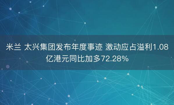 米兰 太兴集团发布年度事迹 激动应占溢利1.08亿港元同比加多72.28%