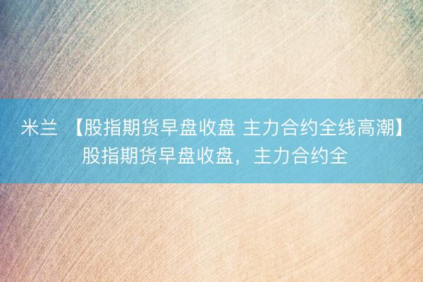 米兰 【股指期货早盘收盘 主力合约全线高潮】 股指期货早盘收盘，主力合约全