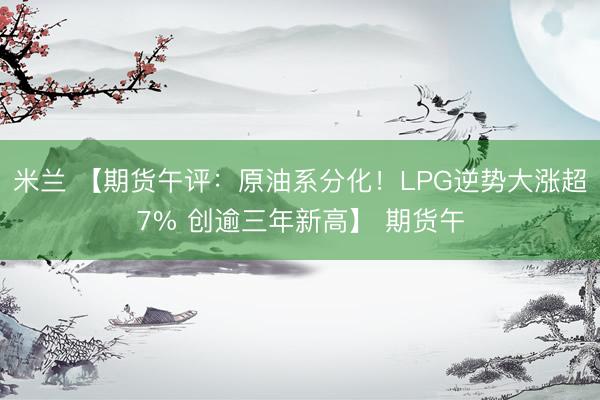 米兰 【期货午评：原油系分化！LPG逆势大涨超7% 创逾三年新高】 期货午