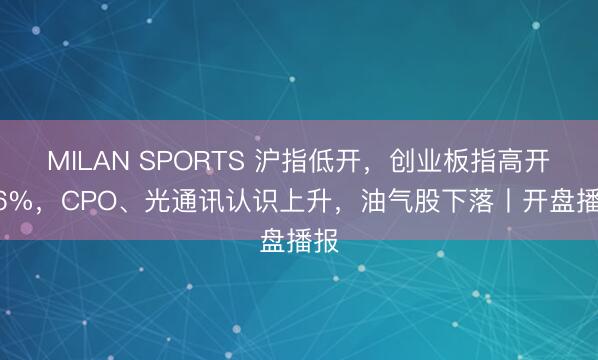 MILAN SPORTS 沪指低开，创业板指高开1.6%，CPO、光通讯认识上升，油气股下落丨开盘播报