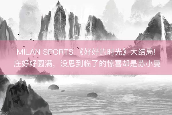 MILAN SPORTS 《好好的时光》大结局! 庄好好圆满，没思到临了的惊喜却是苏小曼