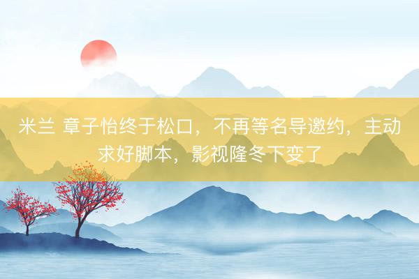 米兰 章子怡终于松口，不再等名导邀约，主动求好脚本，影视隆冬下变了