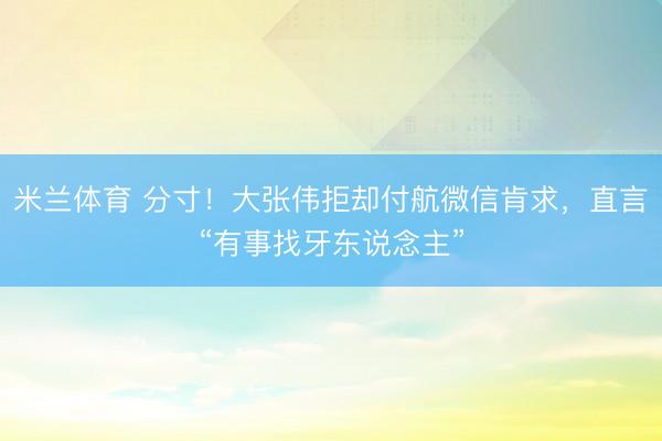 米兰体育 分寸！大张伟拒却付航微信肯求，直言“有事找牙东说念主”