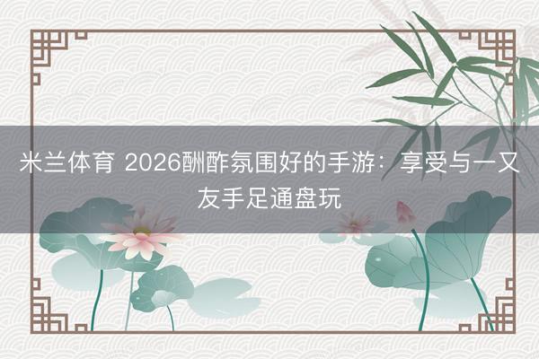 米兰体育 2026酬酢氛围好的手游：享受与一又友手足通盘玩