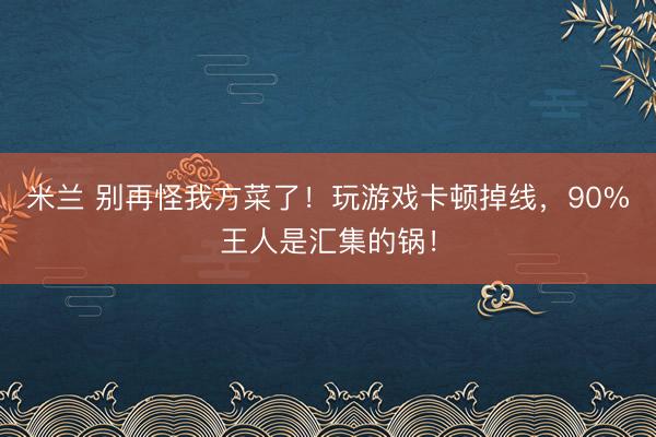 米兰 别再怪我方菜了！玩游戏卡顿掉线，90%王人是汇集的锅！