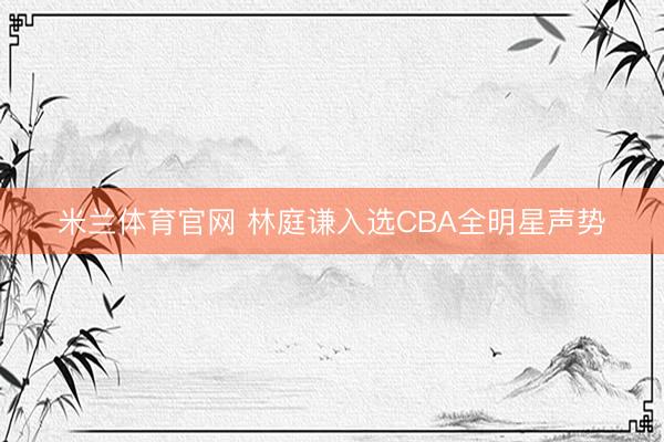 米兰体育官网 林庭谦入选CBA全明星声势