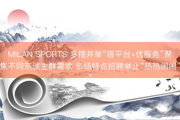 MILAN SPORTS 多措并举“搭平台+优服务”聚焦不同东谈主群需求 多场特点招聘举止“热热闹闹”