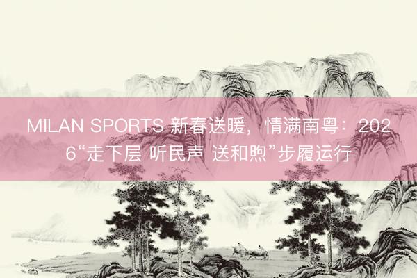 MILAN SPORTS 新春送暖，情满南粤：2026“走下层 听民声 送和煦”步履运行