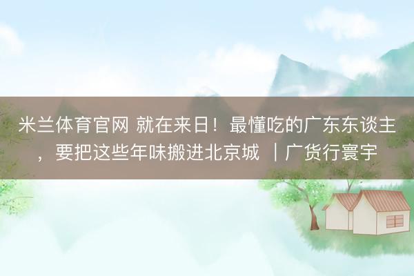 米兰体育官网 就在来日！最懂吃的广东东谈主，要把这些年味搬进北京城 ｜广货行寰宇