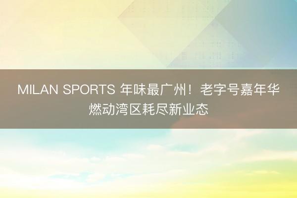 MILAN SPORTS 年味最广州！老字号嘉年华燃动湾区耗尽新业态