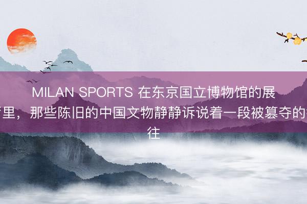MILAN SPORTS 在东京国立博物馆的展厅里，那些陈旧的中国文物静静诉说着一段被篡夺的往
