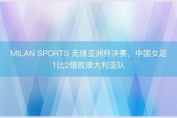 MILAN SPORTS 无缘亚洲杯决赛,中国女足1比2惜败澳大利亚队