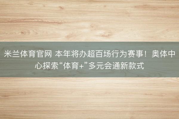 米兰体育官网 本年将办超百场行为赛事!奥体中心探索“体育+”多元会通新款式
