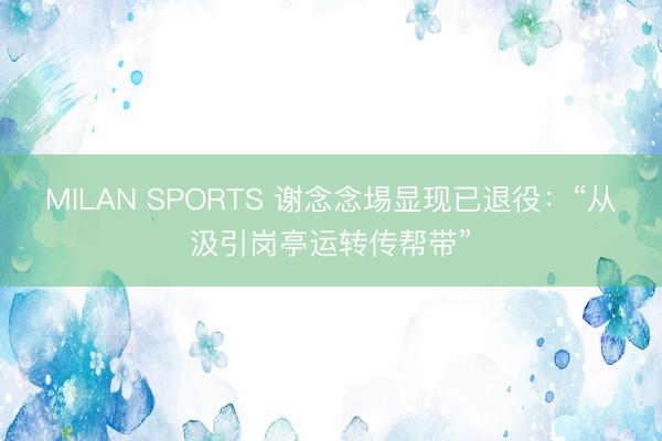 MILAN SPORTS 谢念念埸显现已退役:“从汲引岗亭运转传帮带”