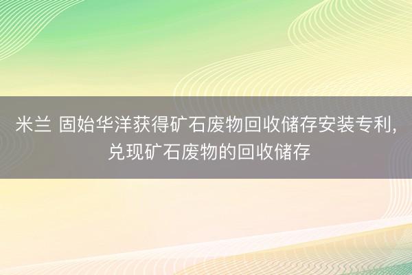 米兰 固始华洋获得矿石废物回收储存安装专利, 兑现矿石废物的回收储存