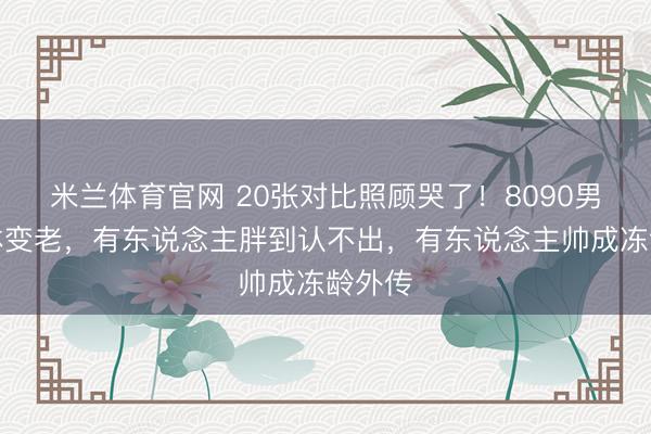 米兰体育官网 20张对比照顾哭了!8090男神集体变老,有东说念主胖到认不出,有东说念主帅成冻龄外传