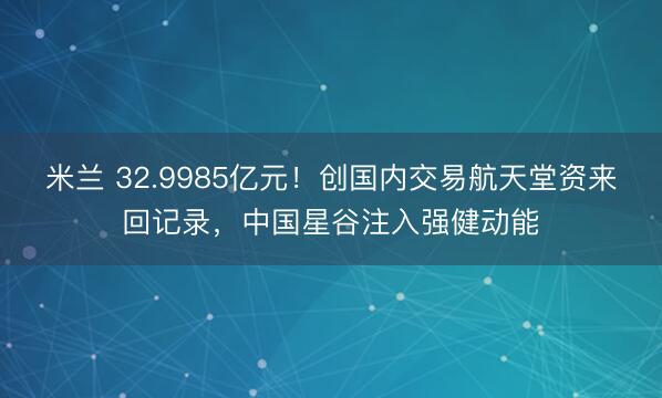 米兰 32.9985亿元！创国内交易航天堂资来回记录，中国星谷注入强健动能