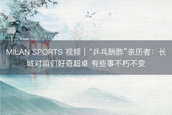 MILAN SPORTS 视频|“乒乓酬酢”亲历者:长城对咱们好奇超卓 有些事不朽不变