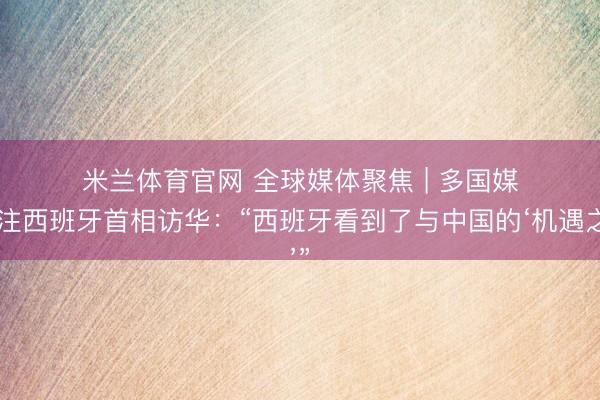 米兰体育官网 全球媒体聚焦 | 多国媒体关注西班牙首相访华:“西班牙看到了与中国的‘机遇之窗’”