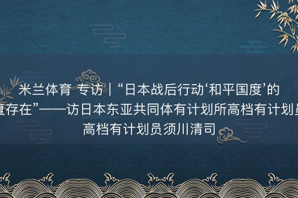 米兰体育 专访｜“日本战后行动‘和平国度’的定位将不复存在”——访日本东亚共同体有计划所高档有计划员须川清司