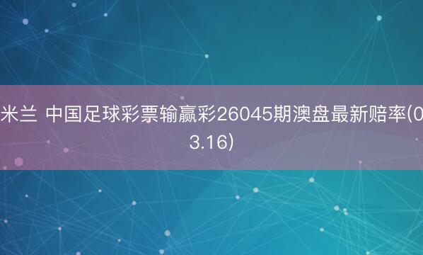 米兰 中国足球彩票输赢彩26045期澳盘最新赔率(03.16)