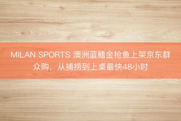 MILAN SPORTS 澳洲蓝鳍金枪鱼上架京东群众购，从捕捞到上桌最快48小时