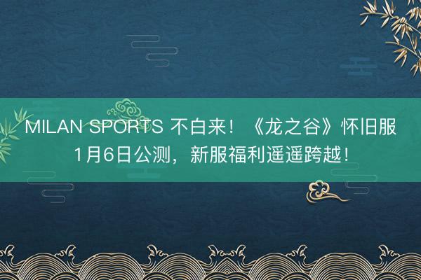 MILAN SPORTS 不白来!《龙之谷》怀旧服1月6日公测,新服福利遥遥跨越!