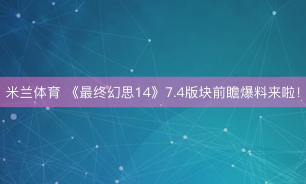 米兰体育 《最终幻思14》7.4版块前瞻爆料来啦!