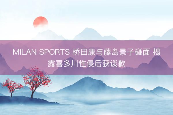 MILAN SPORTS 桥田康与藤岛景子碰面 揭露喜多川性侵后获谈歉