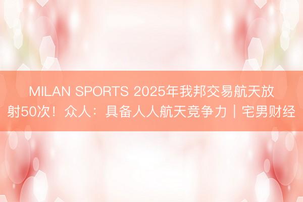 MILAN SPORTS 2025年我邦交易航天放射50次!众人:具备人人航天竞争力|宅男财经