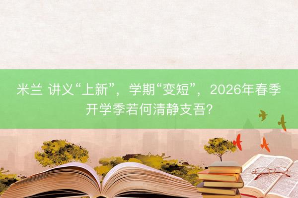 米兰 讲义“上新”,学期“变短”,2026年春季开学季若何清静支吾?
