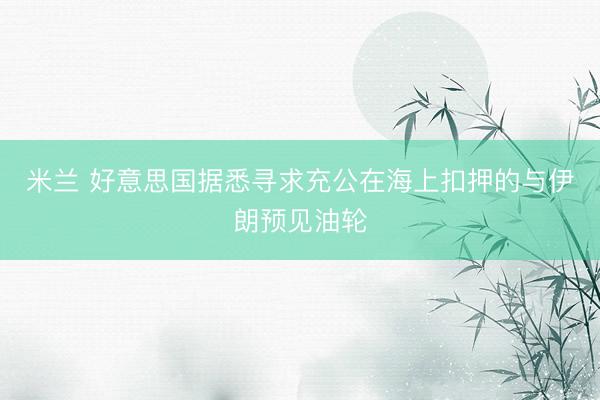米兰 好意思国据悉寻求充公在海上扣押的与伊朗预见油轮