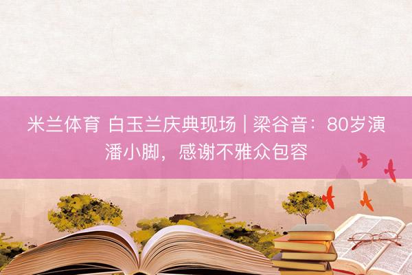 米兰体育 白玉兰庆典现场 | 梁谷音：80岁演潘小脚，感谢不雅众包容